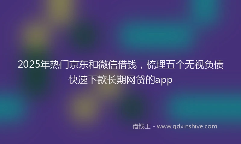 2025年热门京东和微信借钱，梳理五个无视负债快速下款长期网贷的app