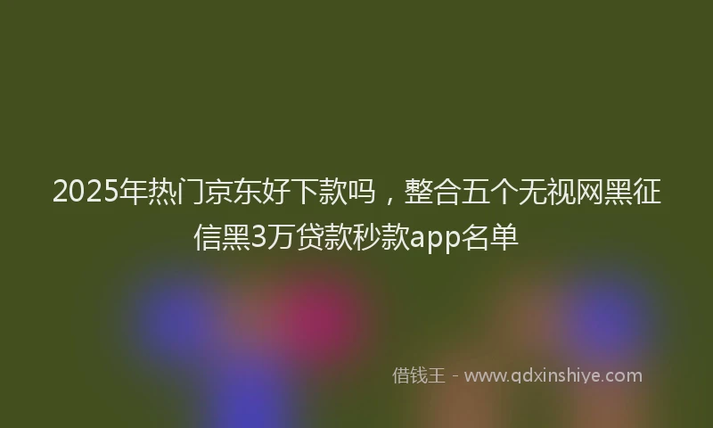 2025年热门京东好下款吗，整合五个无视网黑征信黑3万贷款秒款app名单