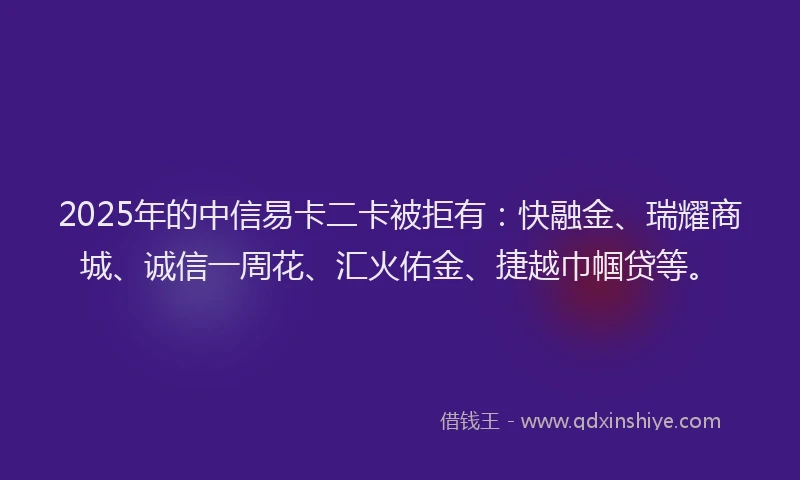2025年的中信易卡二卡被拒有：快融金、瑞耀商城、诚信一周花、汇火佑金、捷越巾帼贷等。