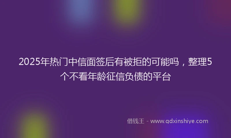 2025年热门中信面签后有被拒的可能吗，整理5个不看年龄征信负债的平台
