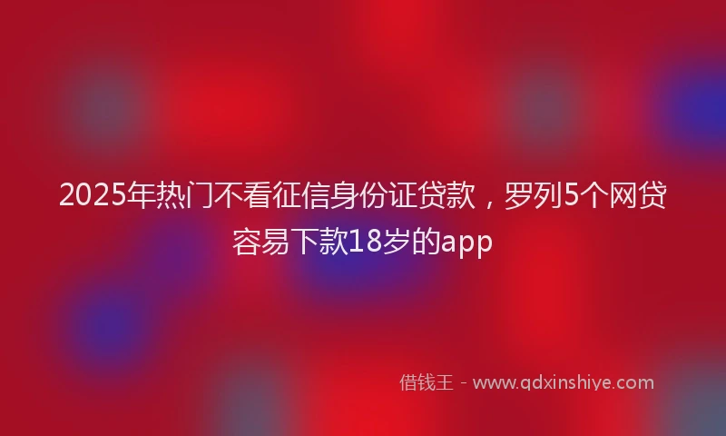 2025年热门不看征信身份证贷款，罗列5个网贷容易下款18岁的app