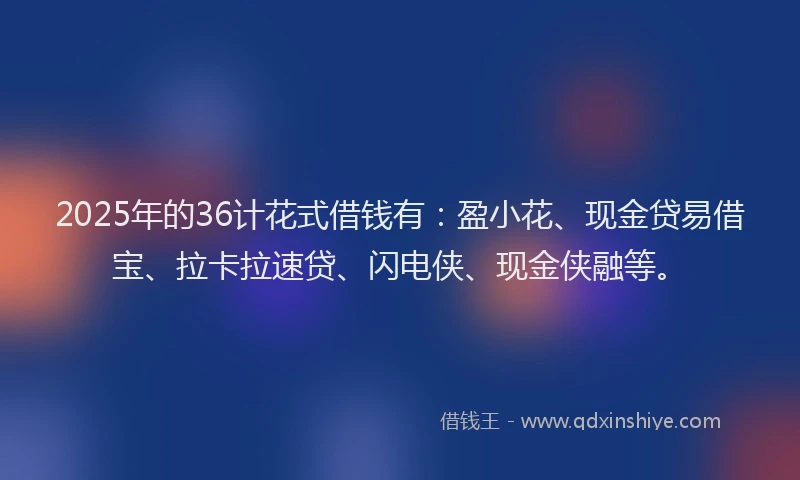 2025年的36计花式借钱有：盈小花、现金贷易借宝、拉卡拉速贷、闪电侠、现金侠融等。