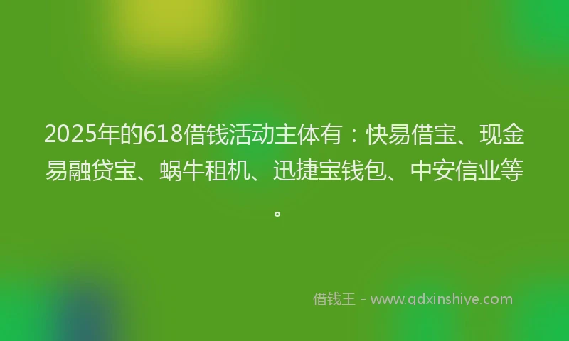 2025年的618借钱活动主体有：快易借宝、现金易融贷宝、蜗牛租机、迅捷宝钱包、中安信业等。