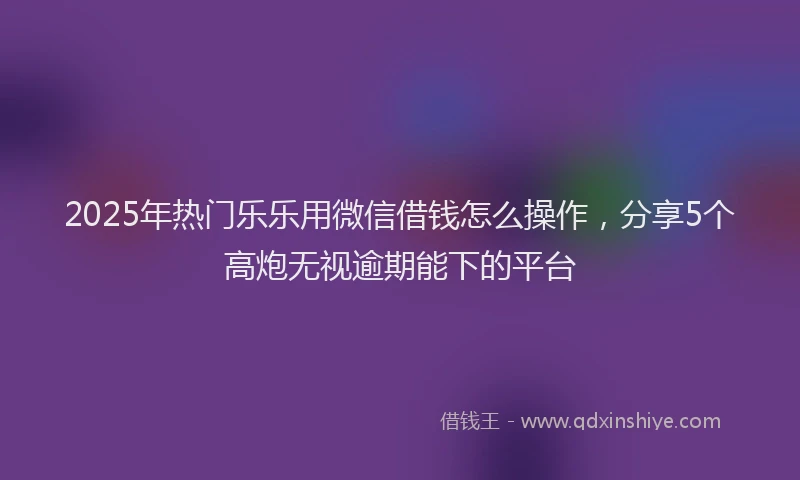 2025年热门乐乐用微信借钱怎么操作，分享5个高炮无视逾期能下的平台