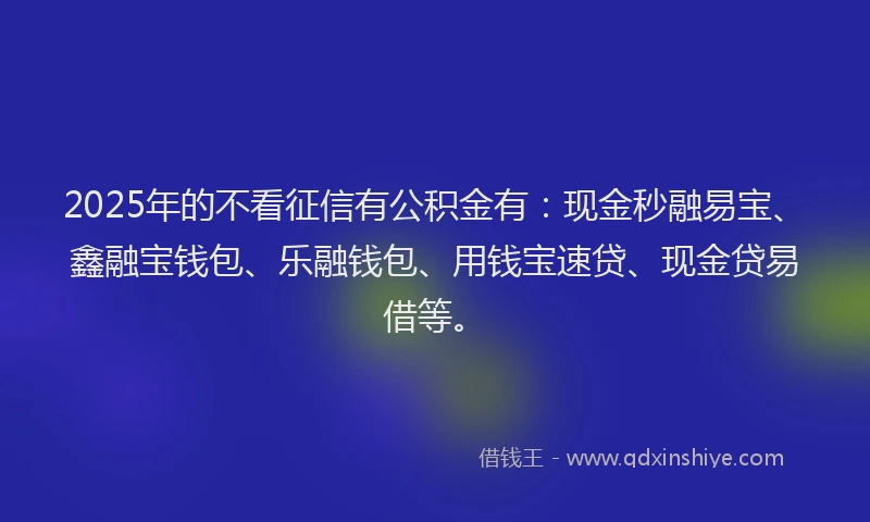 2025年的不看征信有公积金有：现金秒融易宝、鑫融宝钱包、乐融钱包、用钱宝速贷、现金贷易借等。