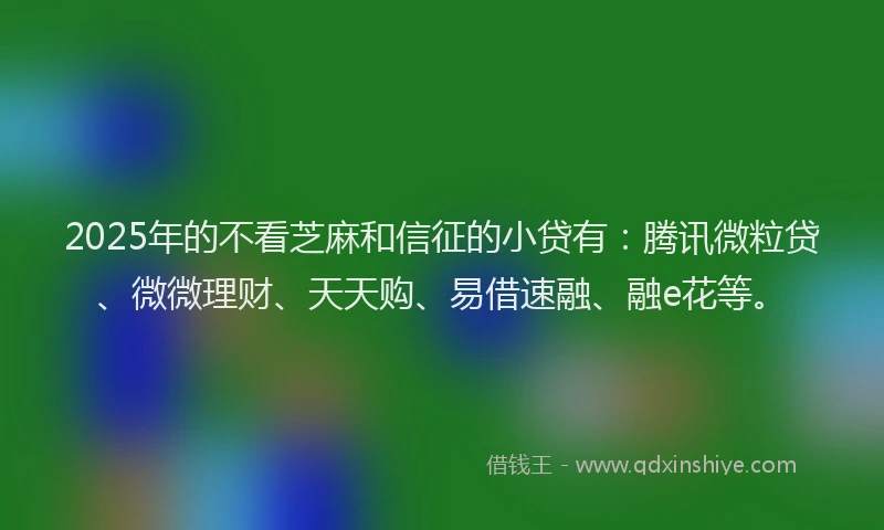 2025年的不看芝麻和信征的小贷有：腾讯微粒贷、微微理财、天天购、易借速融、融e花等。