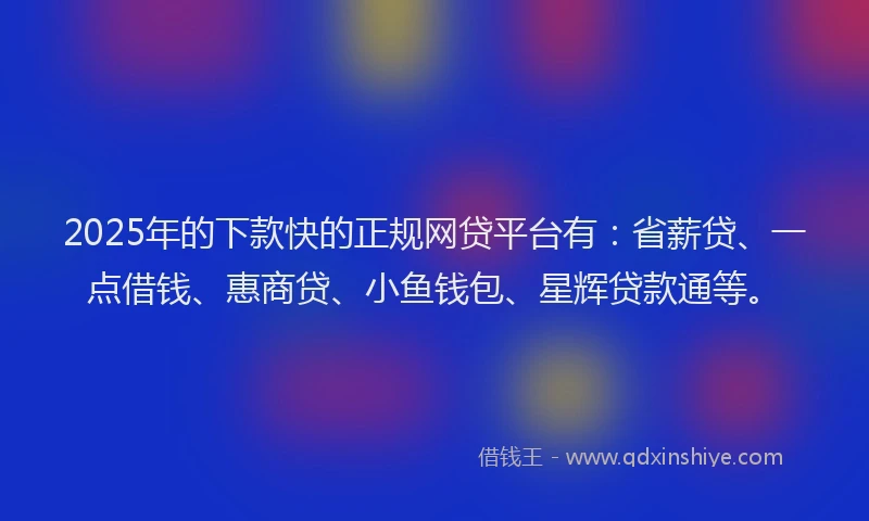 2025年的下款快的正规网贷平台有：省薪贷、一点借钱、惠商贷、小鱼钱包、星辉贷款通等。
