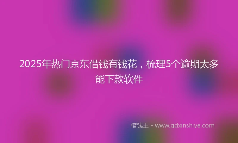 2025年热门京东借钱有钱花，梳理5个逾期太多能下款软件