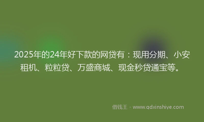 2025年的24年好下款的网贷有：现用分期、小安租机、粒粒贷、万盛商城、现金秒贷通宝等。