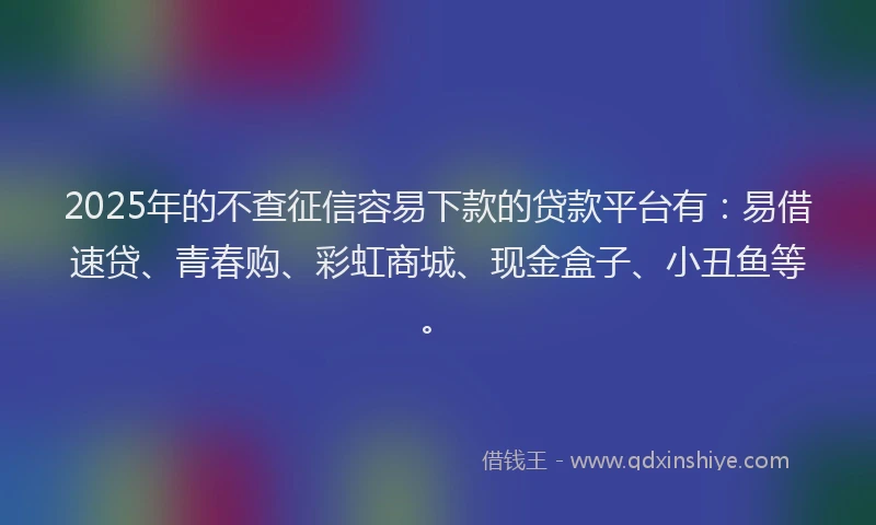 2025年的不查征信容易下款的贷款平台有：易借速贷、青春购、彩虹商城、现金盒子、小丑鱼等。