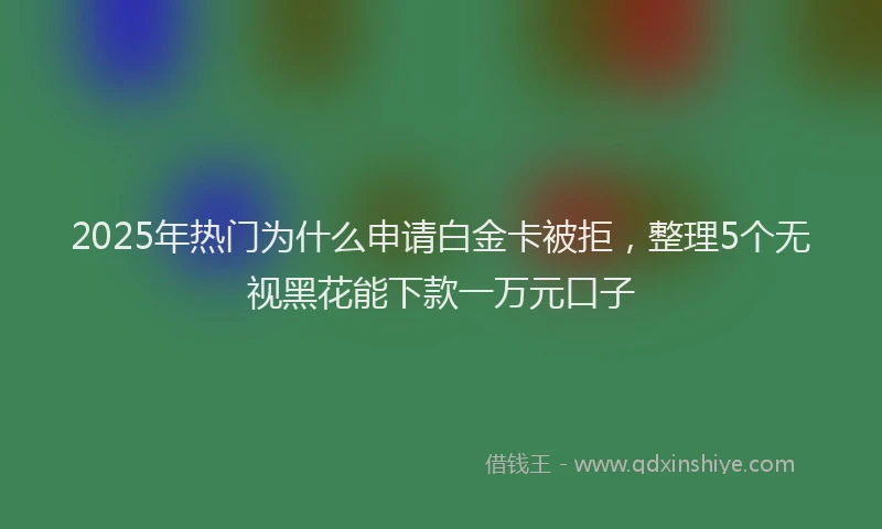2025年热门为什么申请白金卡被拒，整理5个无视黑花能下款一万元口子