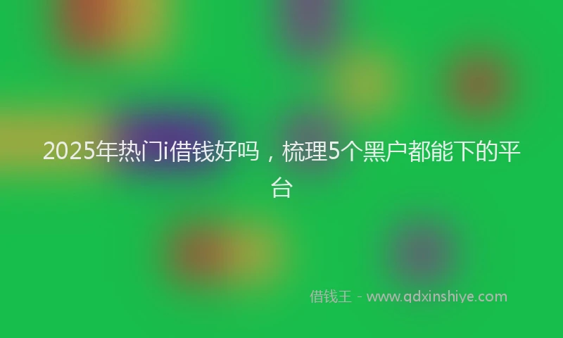2025年热门i借钱好吗，梳理5个黑户都能下的平台
