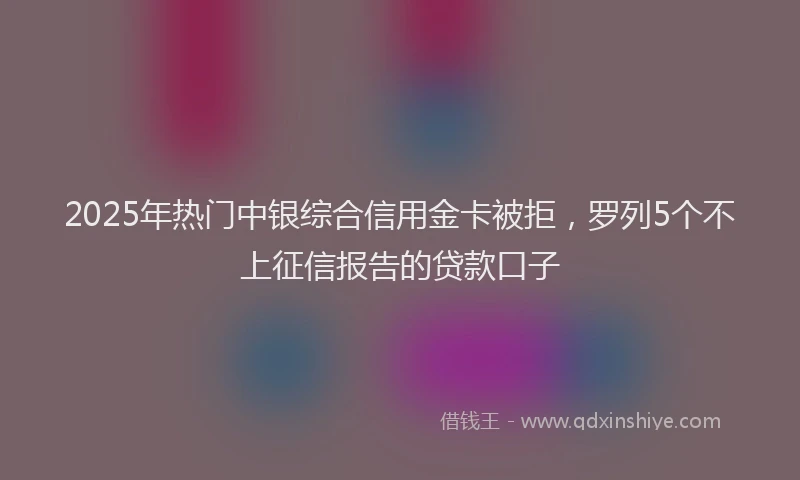 2025年热门中银综合信用金卡被拒，罗列5个不上征信报告的贷款口子