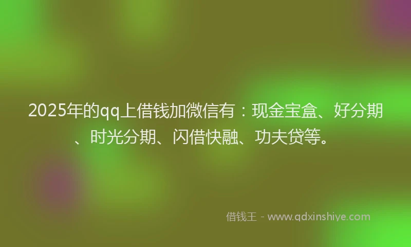 2025年的qq上借钱加微信有：现金宝盒、好分期、时光分期、闪借快融、功夫贷等。