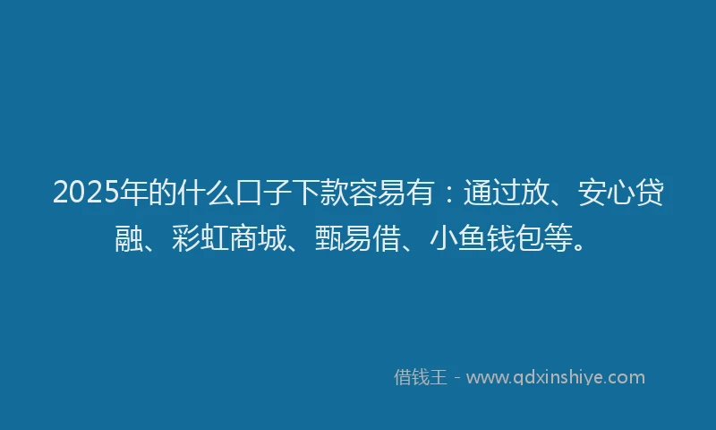 2025年的什么口子下款容易有：通过放、安心贷融、彩虹商城、甄易借、小鱼钱包等。