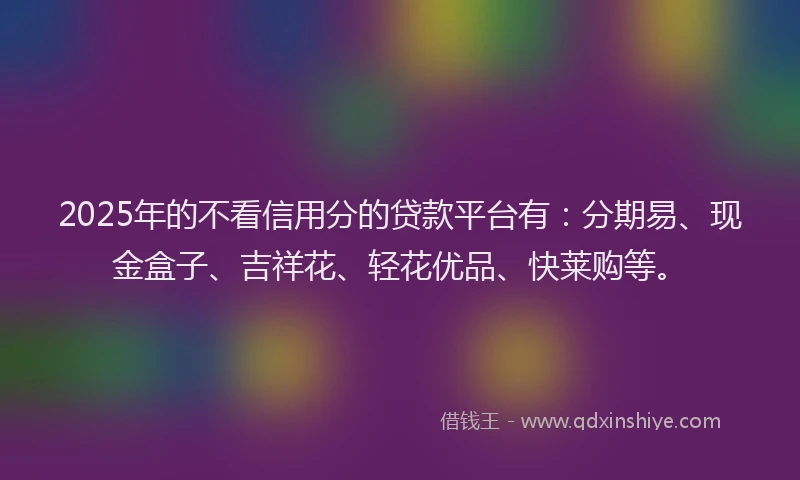 2025年的不看信用分的贷款平台有：分期易、现金盒子、吉祥花、轻花优品、快莱购等。