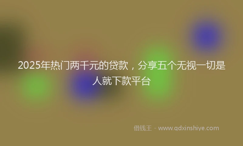 2025年热门两千元的贷款，分享五个无视一切是人就下款平台