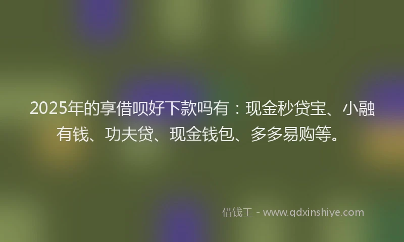 2025年的享借呗好下款吗有：现金秒贷宝、小融有钱、功夫贷、现金钱包、多多易购等。