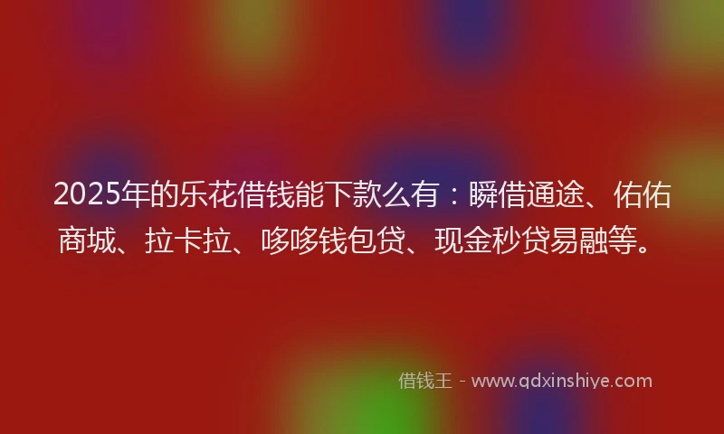 2025年的乐花借钱能下款么有：瞬借通途、佑佑商城、拉卡拉、哆哆钱包贷、现金秒贷易融等。