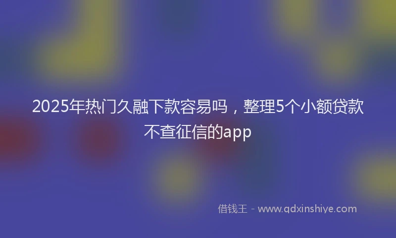 2025年热门久融下款容易吗，整理5个小额贷款不查征信的app