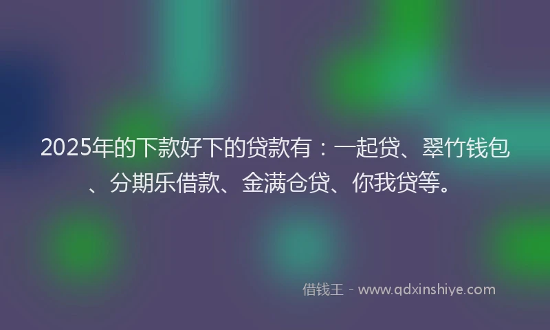2025年的下款好下的贷款有：一起贷、翠竹钱包、分期乐借款、金满仓贷、你我贷等。
