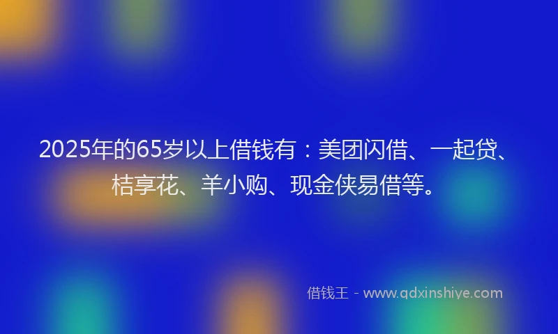 2025年的65岁以上借钱有：美团闪借、一起贷、桔享花、羊小购、现金侠易借等。