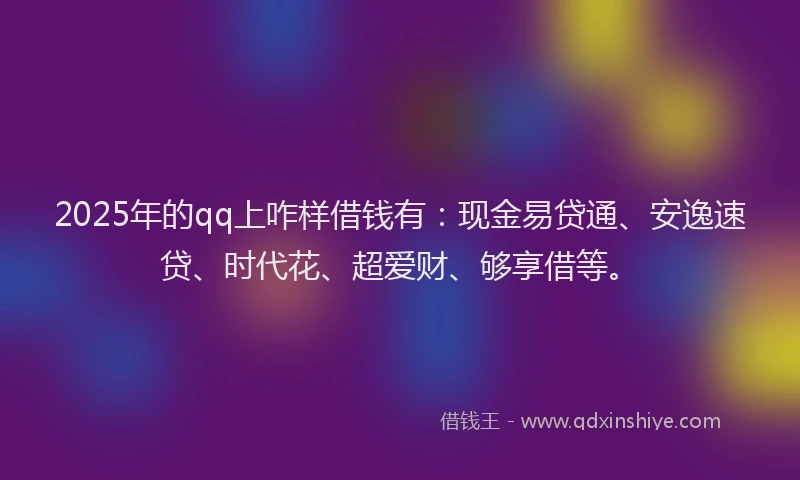 2025年的qq上咋样借钱有：现金易贷通、安逸速贷、时代花、超爱财、够享借等。