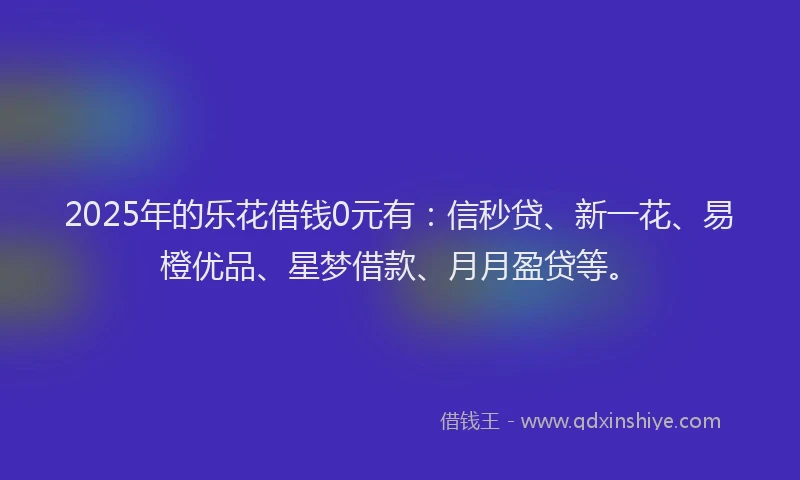2025年的乐花借钱0元有：信秒贷、新一花、易橙优品、星梦借款、月月盈贷等。