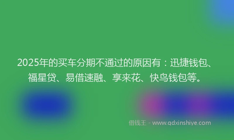 2025年的买车分期不通过的原因有：迅捷钱包、福星贷、易借速融、享来花、快鸟钱包等。