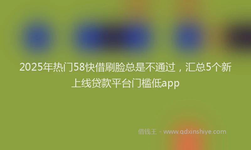 2025年热门58快借刷脸总是不通过，汇总5个新上线贷款平台门槛低app