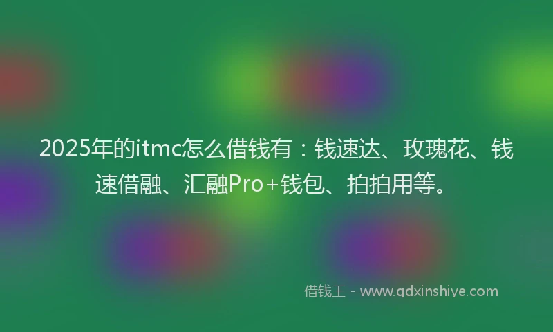 2025年的itmc怎么借钱有：钱速达、玫瑰花、钱速借融、汇融Pro+钱包、拍拍用等。