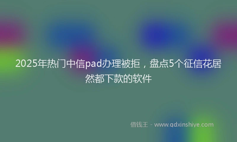 2025年热门中信pad办理被拒，盘点5个征信花居然都下款的软件