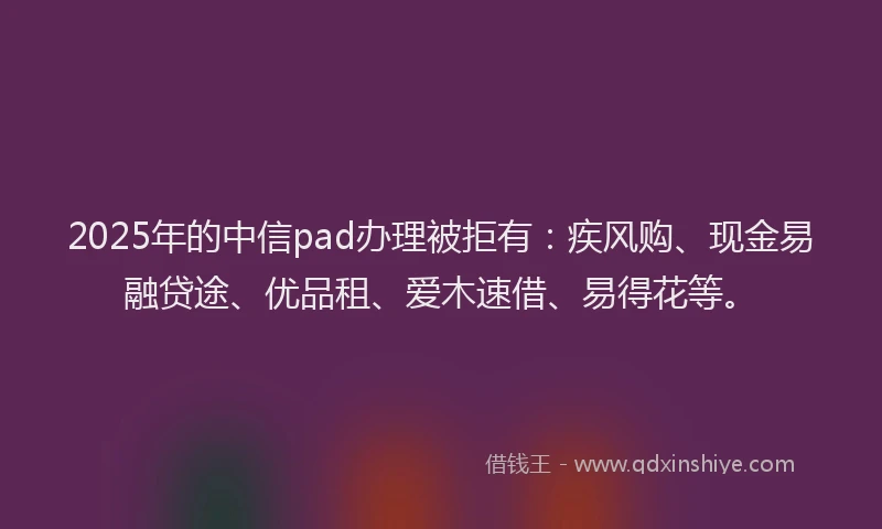 2025年的中信pad办理被拒有：疾风购、现金易融贷途、优品租、爱木速借、易得花等。