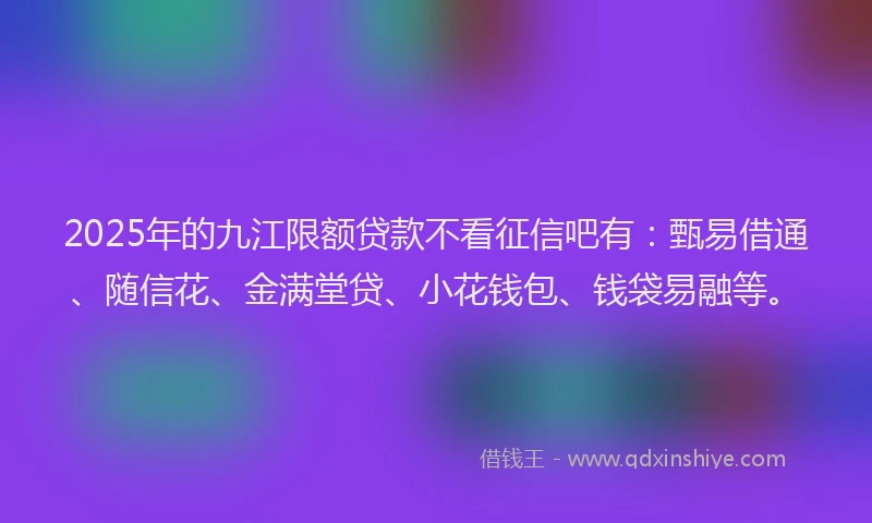 2025年的九江限额贷款不看征信吧有：甄易借通、随信花、金满堂贷、小花钱包、钱袋易融等。