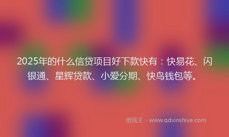 2025年的什么信贷项目好下款快有：快易花、闪银通、星辉贷款、小爱分期、快鸟钱包等。