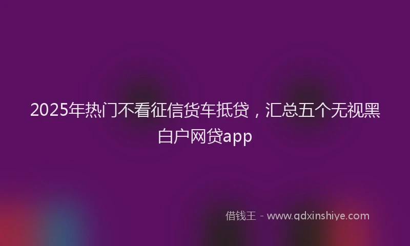 2025年热门不看征信货车抵贷，汇总五个无视黑白户网贷app