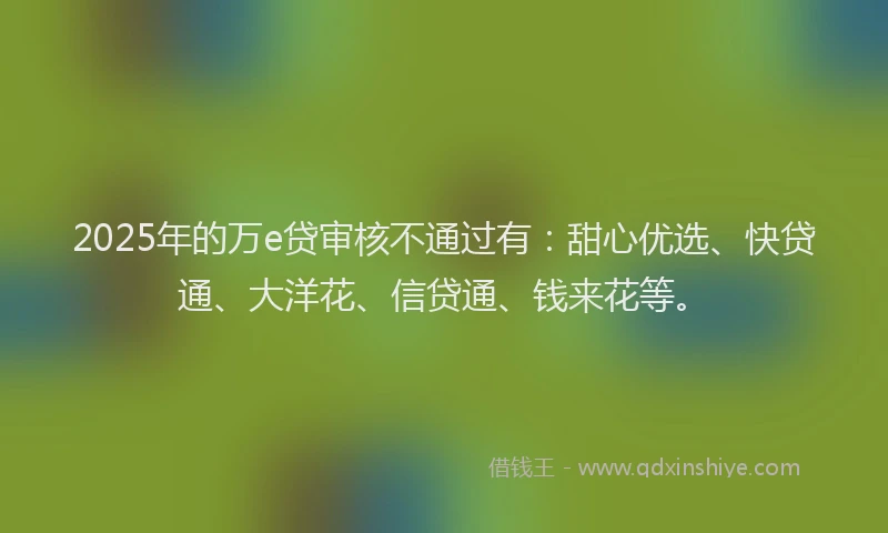 2025年的万e贷审核不通过有：甜心优选、快贷通、大洋花、信贷通、钱来花等。