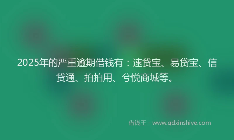 2025年的严重逾期借钱有：速贷宝、易贷宝、信贷通、拍拍用、兮悦商城等。