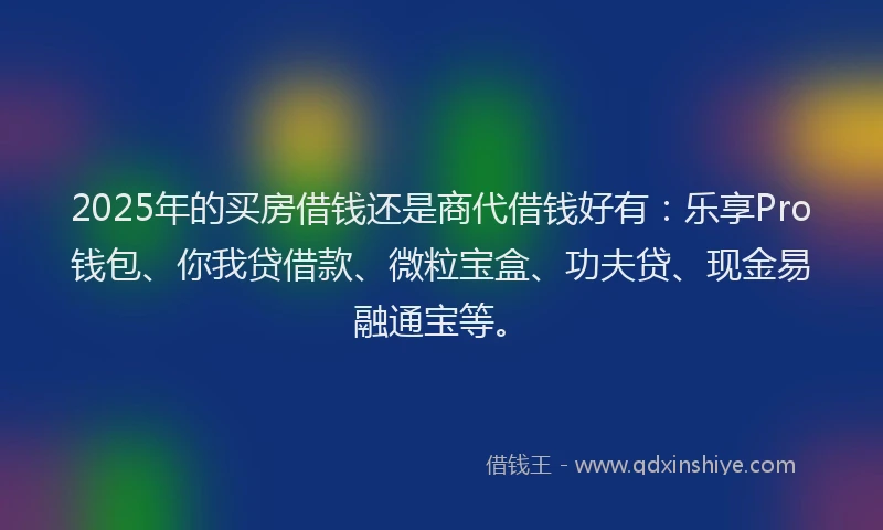 2025年的买房借钱还是商代借钱好有：乐享Pro钱包、你我贷借款、微粒宝盒、功夫贷、现金易融通宝等。