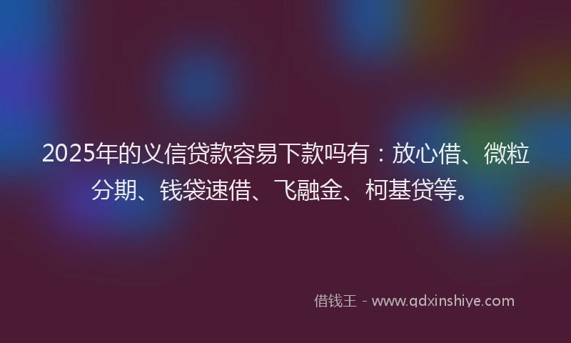 2025年的义信贷款容易下款吗有：放心借、微粒分期、钱袋速借、飞融金、柯基贷等。