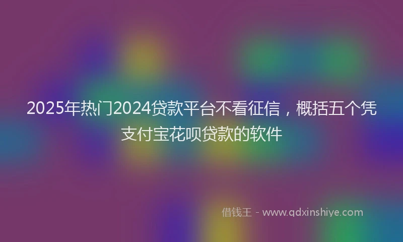 2025年热门2024贷款平台不看征信，概括五个凭支付宝花呗贷款的软件