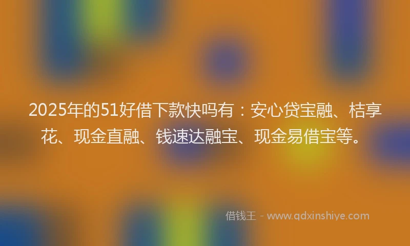 2025年的51好借下款快吗有：安心贷宝融、桔享花、现金直融、钱速达融宝、现金易借宝等。