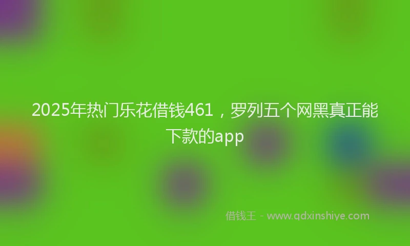 2025年热门乐花借钱461，罗列五个网黑真正能下款的app