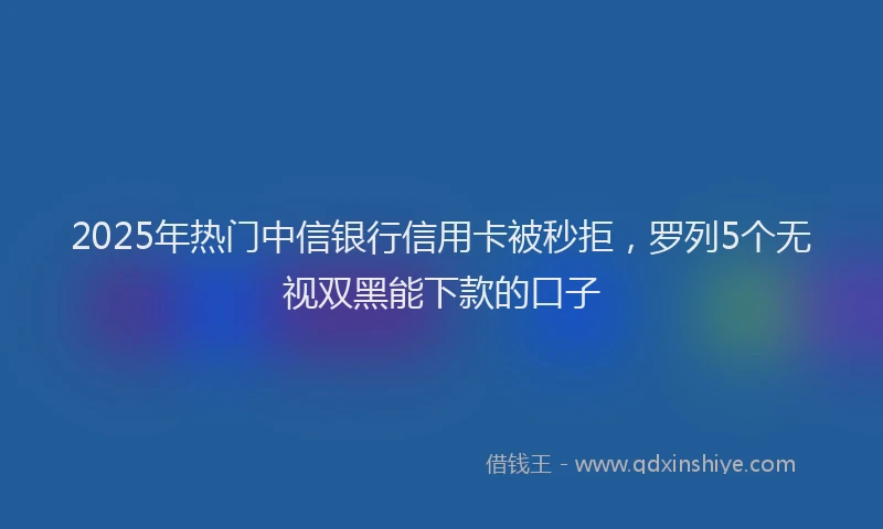 2025年热门中信银行信用卡被秒拒，罗列5个无视双黑能下款的口子