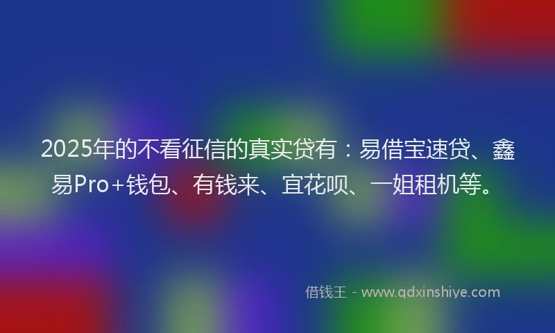 2025年的不看征信的真实贷有：易借宝速贷、鑫易Pro+钱包、有钱来、宜花呗、一姐租机等。