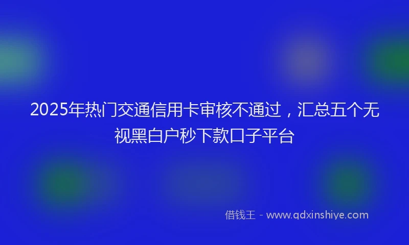 2025年热门交通信用卡审核不通过，汇总五个无视黑白户秒下款口子平台