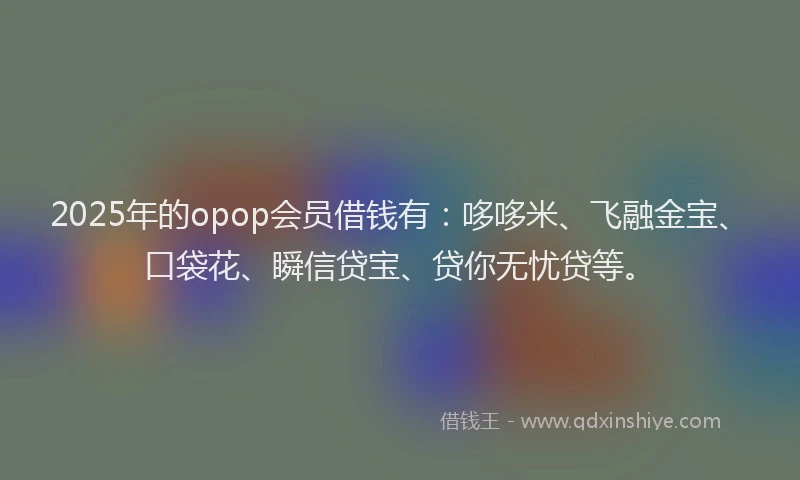 2025年的opop会员借钱有：哆哆米、飞融金宝、口袋花、瞬信贷宝、贷你无忧贷等。