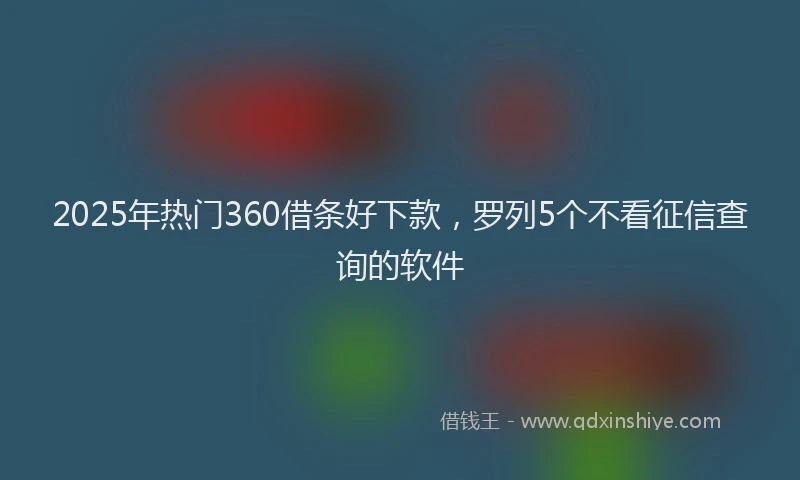 2025年热门360借条好下款，罗列5个不看征信查询的软件