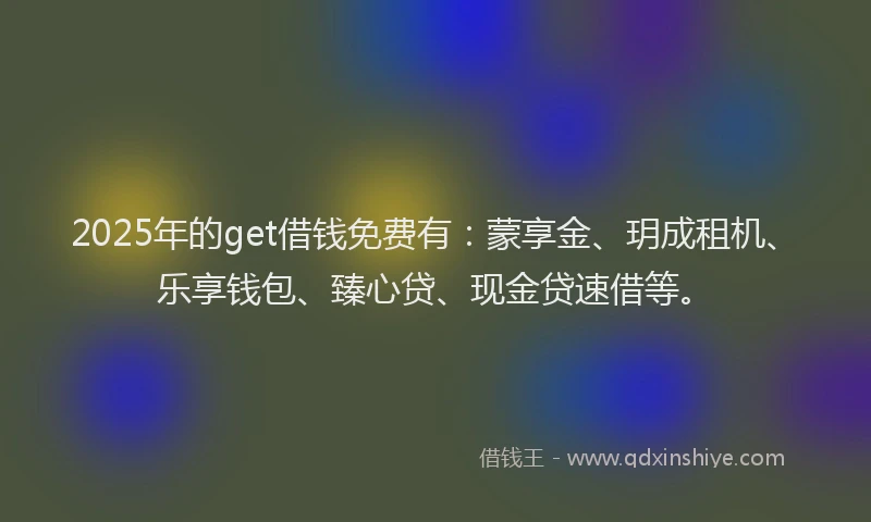 2025年的get借钱免费有：蒙享金、玥成租机、乐享钱包、臻心贷、现金贷速借等。
