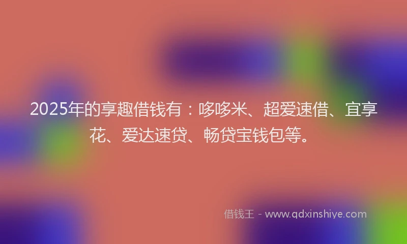 2025年的享趣借钱有：哆哆米、超爱速借、宜享花、爱达速贷、畅贷宝钱包等。